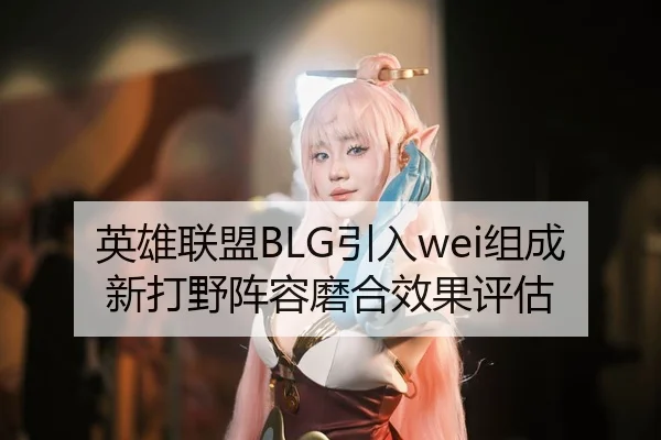 英雄联盟BLG引入wei组成新打野阵容磨合效果评估