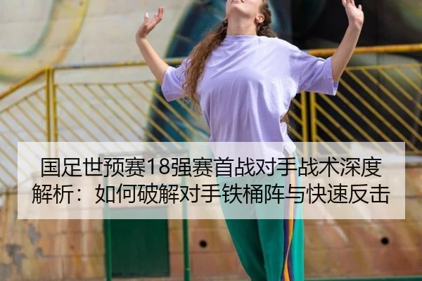 国足世预赛18强赛首战对手战术深度解析：如何破解对手铁桶阵与快速反击