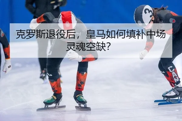克罗斯退役后，皇马如何填补中场灵魂空缺？