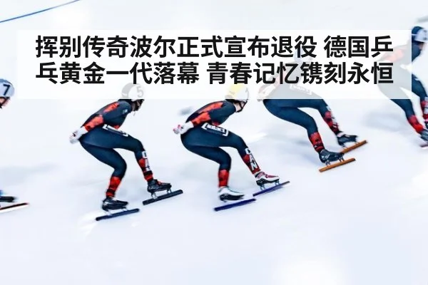 挥别传奇波尔正式宣布退役 德国乒乓黄金一代落幕 青春记忆镌刻永恒